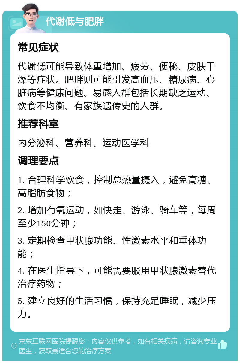 代谢低与肥胖 常见症状 代谢低可能导致体重增加、疲劳、便秘、皮肤干燥等症状。肥胖则可能引发高血压、糖尿病、心脏病等健康问题。易感人群包括长期缺乏运动、饮食不均衡、有家族遗传史的人群。 推荐科室 内分泌科、营养科、运动医学科 调理要点 1. 合理科学饮食，控制总热量摄入，避免高糖、高脂肪食物； 2. 增加有氧运动，如快走、游泳、骑车等，每周至少150分钟； 3. 定期检查甲状腺功能、性激素水平和垂体功能； 4. 在医生指导下，可能需要服用甲状腺激素替代治疗药物； 5. 建立良好的生活习惯，保持充足睡眠，减少压力。