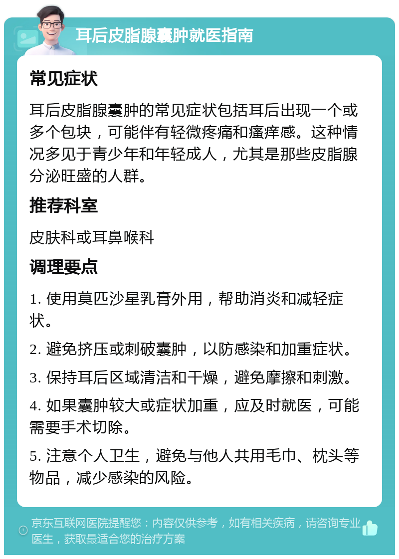 耳后皮脂腺囊肿就医指南 常见症状 耳后皮脂腺囊肿的常见症状包括耳后出现一个或多个包块，可能伴有轻微疼痛和瘙痒感。这种情况多见于青少年和年轻成人，尤其是那些皮脂腺分泌旺盛的人群。 推荐科室 皮肤科或耳鼻喉科 调理要点 1. 使用莫匹沙星乳膏外用，帮助消炎和减轻症状。 2. 避免挤压或刺破囊肿，以防感染和加重症状。 3. 保持耳后区域清洁和干燥，避免摩擦和刺激。 4. 如果囊肿较大或症状加重，应及时就医，可能需要手术切除。 5. 注意个人卫生，避免与他人共用毛巾、枕头等物品，减少感染的风险。