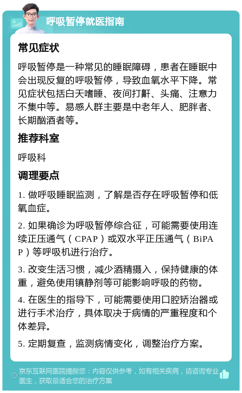 呼吸暂停就医指南 常见症状 呼吸暂停是一种常见的睡眠障碍，患者在睡眠中会出现反复的呼吸暂停，导致血氧水平下降。常见症状包括白天嗜睡、夜间打鼾、头痛、注意力不集中等。易感人群主要是中老年人、肥胖者、长期酗酒者等。 推荐科室 呼吸科 调理要点 1. 做呼吸睡眠监测，了解是否存在呼吸暂停和低氧血症。 2. 如果确诊为呼吸暂停综合征，可能需要使用连续正压通气（CPAP）或双水平正压通气（BiPAP）等呼吸机进行治疗。 3. 改变生活习惯，减少酒精摄入，保持健康的体重，避免使用镇静剂等可能影响呼吸的药物。 4. 在医生的指导下，可能需要使用口腔矫治器或进行手术治疗，具体取决于病情的严重程度和个体差异。 5. 定期复查，监测病情变化，调整治疗方案。