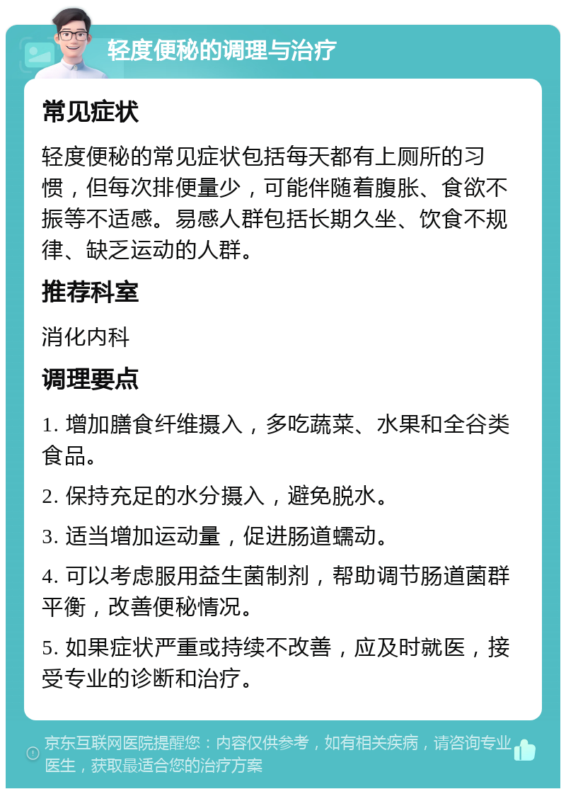 轻度便秘的调理与治疗 常见症状 轻度便秘的常见症状包括每天都有上厕所的习惯，但每次排便量少，可能伴随着腹胀、食欲不振等不适感。易感人群包括长期久坐、饮食不规律、缺乏运动的人群。 推荐科室 消化内科 调理要点 1. 增加膳食纤维摄入，多吃蔬菜、水果和全谷类食品。 2. 保持充足的水分摄入，避免脱水。 3. 适当增加运动量，促进肠道蠕动。 4. 可以考虑服用益生菌制剂，帮助调节肠道菌群平衡，改善便秘情况。 5. 如果症状严重或持续不改善，应及时就医，接受专业的诊断和治疗。