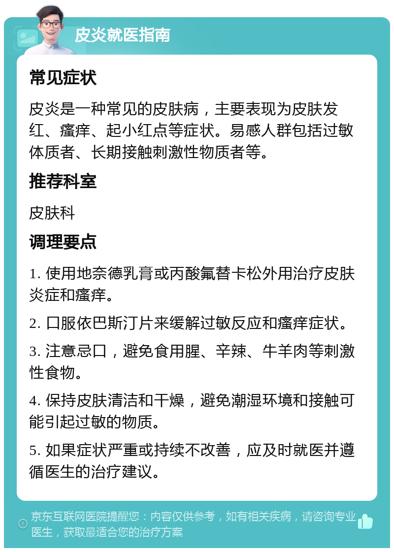 皮炎就医指南 常见症状 皮炎是一种常见的皮肤病，主要表现为皮肤发红、瘙痒、起小红点等症状。易感人群包括过敏体质者、长期接触刺激性物质者等。 推荐科室 皮肤科 调理要点 1. 使用地奈德乳膏或丙酸氟替卡松外用治疗皮肤炎症和瘙痒。 2. 口服依巴斯汀片来缓解过敏反应和瘙痒症状。 3. 注意忌口，避免食用腥、辛辣、牛羊肉等刺激性食物。 4. 保持皮肤清洁和干燥，避免潮湿环境和接触可能引起过敏的物质。 5. 如果症状严重或持续不改善，应及时就医并遵循医生的治疗建议。