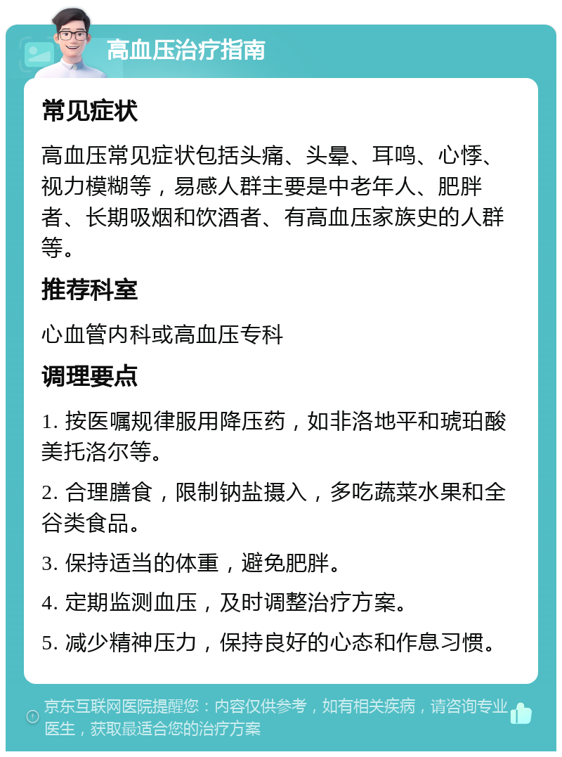 高血压治疗指南 常见症状 高血压常见症状包括头痛、头晕、耳鸣、心悸、视力模糊等，易感人群主要是中老年人、肥胖者、长期吸烟和饮酒者、有高血压家族史的人群等。 推荐科室 心血管内科或高血压专科 调理要点 1. 按医嘱规律服用降压药，如非洛地平和琥珀酸美托洛尔等。 2. 合理膳食，限制钠盐摄入，多吃蔬菜水果和全谷类食品。 3. 保持适当的体重，避免肥胖。 4. 定期监测血压，及时调整治疗方案。 5. 减少精神压力，保持良好的心态和作息习惯。