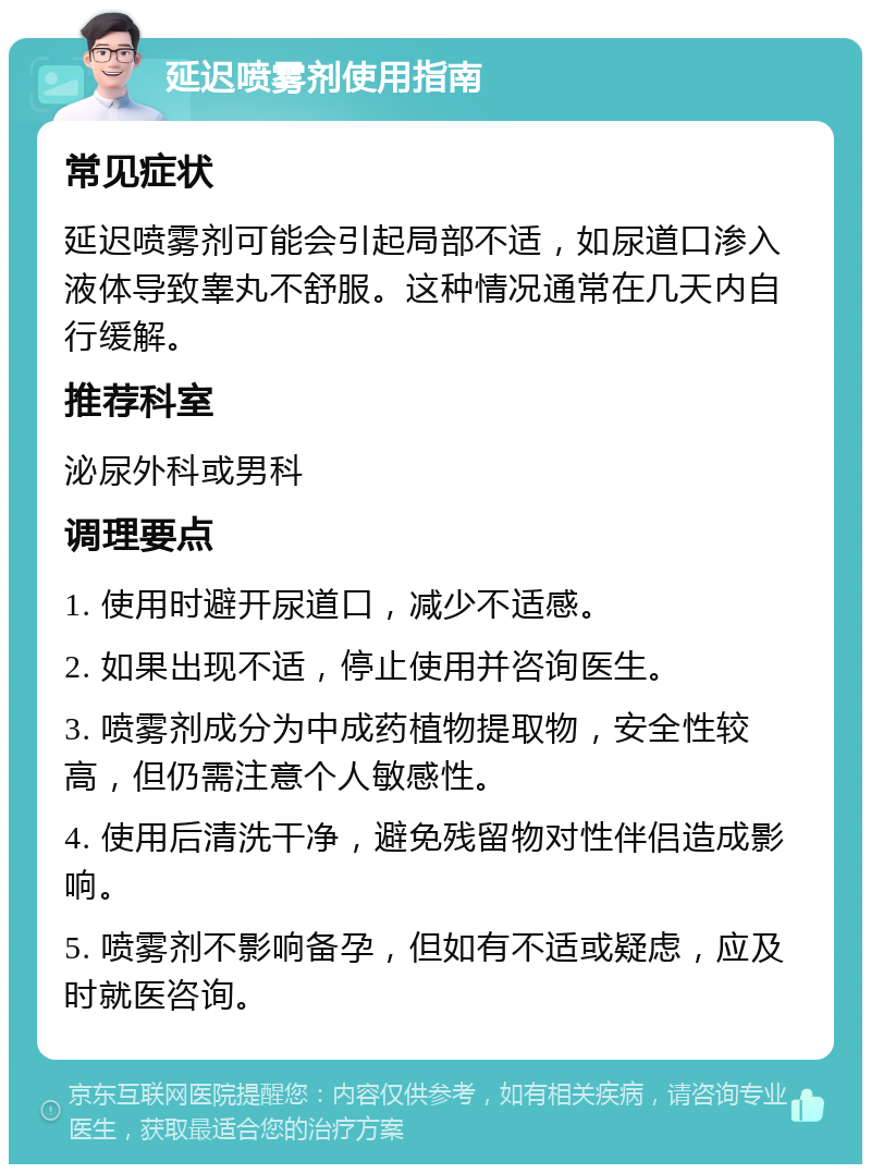 延迟喷雾剂使用指南 常见症状 延迟喷雾剂可能会引起局部不适，如尿道口渗入液体导致睾丸不舒服。这种情况通常在几天内自行缓解。 推荐科室 泌尿外科或男科 调理要点 1. 使用时避开尿道口，减少不适感。 2. 如果出现不适，停止使用并咨询医生。 3. 喷雾剂成分为中成药植物提取物，安全性较高，但仍需注意个人敏感性。 4. 使用后清洗干净，避免残留物对性伴侣造成影响。 5. 喷雾剂不影响备孕，但如有不适或疑虑，应及时就医咨询。