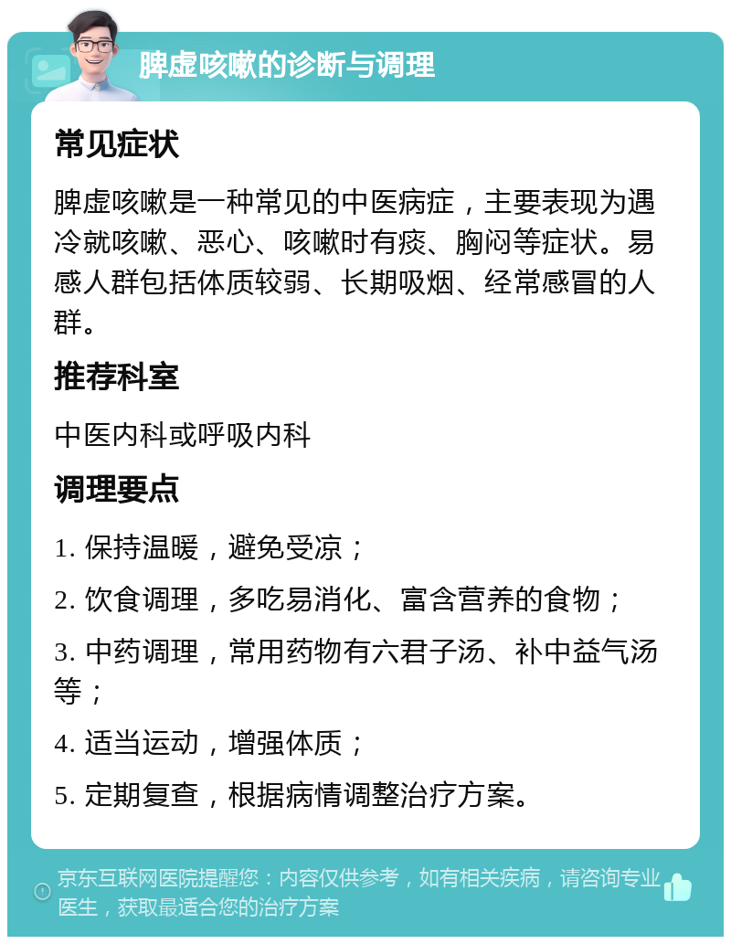 脾虚咳嗽的诊断与调理 常见症状 脾虚咳嗽是一种常见的中医病症，主要表现为遇冷就咳嗽、恶心、咳嗽时有痰、胸闷等症状。易感人群包括体质较弱、长期吸烟、经常感冒的人群。 推荐科室 中医内科或呼吸内科 调理要点 1. 保持温暖，避免受凉； 2. 饮食调理，多吃易消化、富含营养的食物； 3. 中药调理，常用药物有六君子汤、补中益气汤等； 4. 适当运动，增强体质； 5. 定期复查，根据病情调整治疗方案。