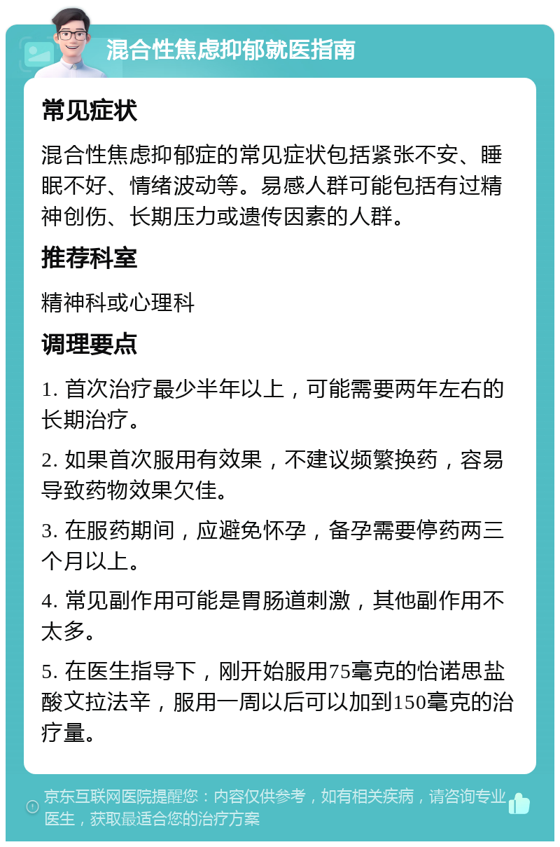 混合性焦虑抑郁就医指南 常见症状 混合性焦虑抑郁症的常见症状包括紧张不安、睡眠不好、情绪波动等。易感人群可能包括有过精神创伤、长期压力或遗传因素的人群。 推荐科室 精神科或心理科 调理要点 1. 首次治疗最少半年以上，可能需要两年左右的长期治疗。 2. 如果首次服用有效果，不建议频繁换药，容易导致药物效果欠佳。 3. 在服药期间，应避免怀孕，备孕需要停药两三个月以上。 4. 常见副作用可能是胃肠道刺激，其他副作用不太多。 5. 在医生指导下，刚开始服用75毫克的怡诺思盐酸文拉法辛，服用一周以后可以加到150毫克的治疗量。