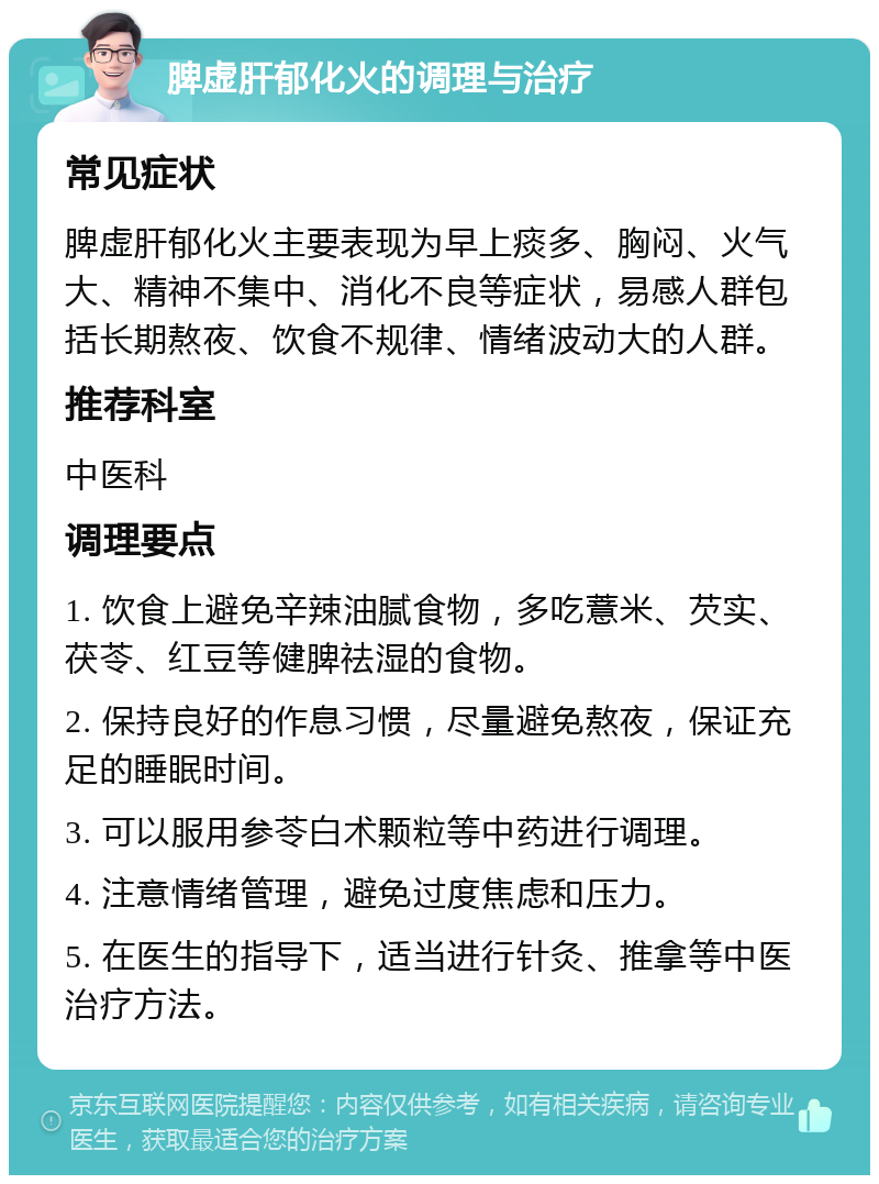 脾虚肝郁化火的调理与治疗 常见症状 脾虚肝郁化火主要表现为早上痰多、胸闷、火气大、精神不集中、消化不良等症状，易感人群包括长期熬夜、饮食不规律、情绪波动大的人群。 推荐科室 中医科 调理要点 1. 饮食上避免辛辣油腻食物，多吃薏米、芡实、茯苓、红豆等健脾祛湿的食物。 2. 保持良好的作息习惯，尽量避免熬夜，保证充足的睡眠时间。 3. 可以服用参苓白术颗粒等中药进行调理。 4. 注意情绪管理，避免过度焦虑和压力。 5. 在医生的指导下，适当进行针灸、推拿等中医治疗方法。