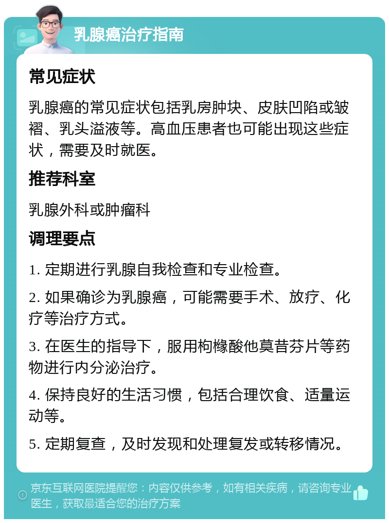 乳腺癌治疗指南 常见症状 乳腺癌的常见症状包括乳房肿块、皮肤凹陷或皱褶、乳头溢液等。高血压患者也可能出现这些症状，需要及时就医。 推荐科室 乳腺外科或肿瘤科 调理要点 1. 定期进行乳腺自我检查和专业检查。 2. 如果确诊为乳腺癌，可能需要手术、放疗、化疗等治疗方式。 3. 在医生的指导下，服用枸橼酸他莫昔芬片等药物进行内分泌治疗。 4. 保持良好的生活习惯，包括合理饮食、适量运动等。 5. 定期复查，及时发现和处理复发或转移情况。