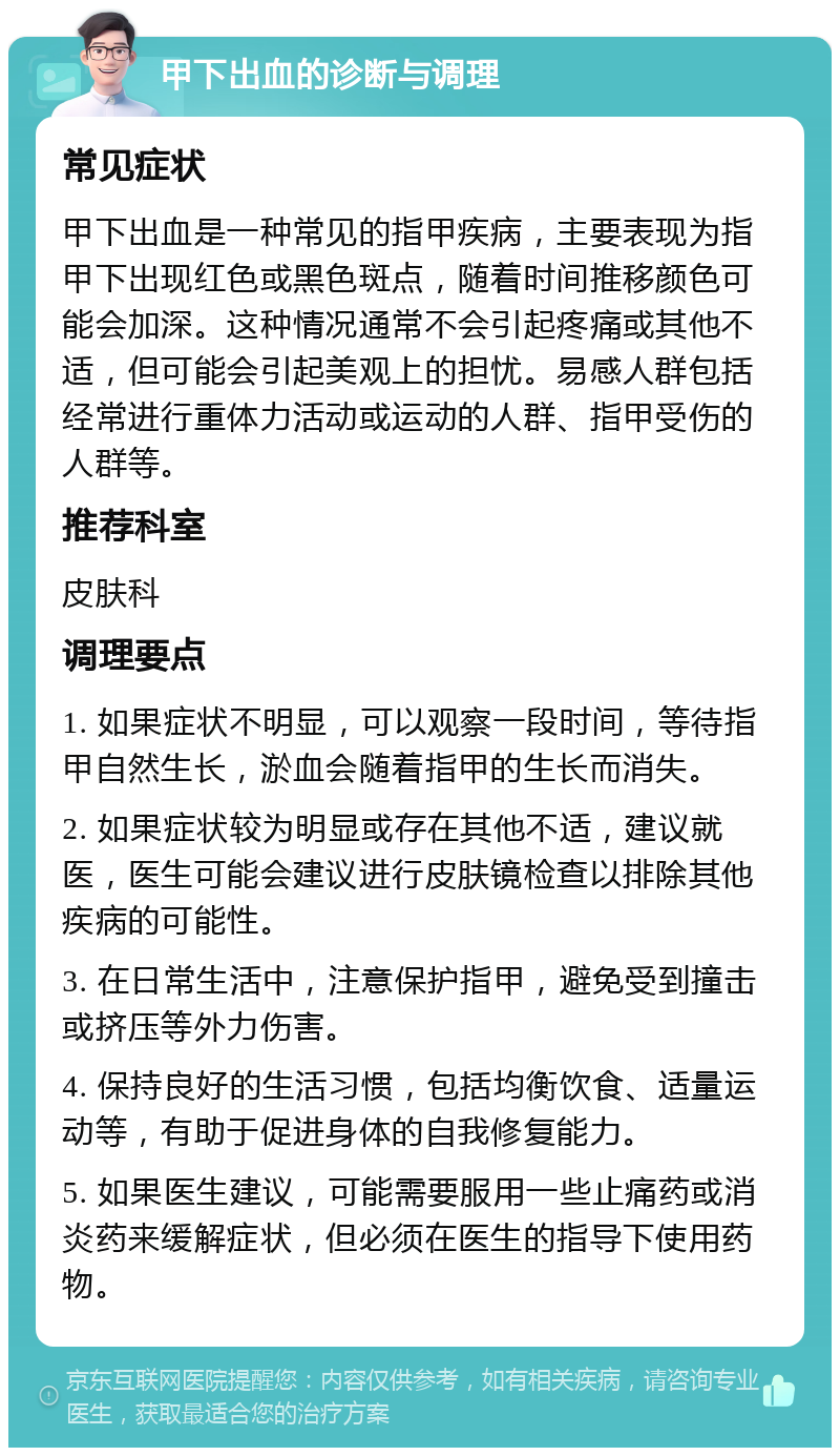 甲下出血的诊断与调理 常见症状 甲下出血是一种常见的指甲疾病，主要表现为指甲下出现红色或黑色斑点，随着时间推移颜色可能会加深。这种情况通常不会引起疼痛或其他不适，但可能会引起美观上的担忧。易感人群包括经常进行重体力活动或运动的人群、指甲受伤的人群等。 推荐科室 皮肤科 调理要点 1. 如果症状不明显，可以观察一段时间，等待指甲自然生长，淤血会随着指甲的生长而消失。 2. 如果症状较为明显或存在其他不适，建议就医，医生可能会建议进行皮肤镜检查以排除其他疾病的可能性。 3. 在日常生活中，注意保护指甲，避免受到撞击或挤压等外力伤害。 4. 保持良好的生活习惯，包括均衡饮食、适量运动等，有助于促进身体的自我修复能力。 5. 如果医生建议，可能需要服用一些止痛药或消炎药来缓解症状，但必须在医生的指导下使用药物。