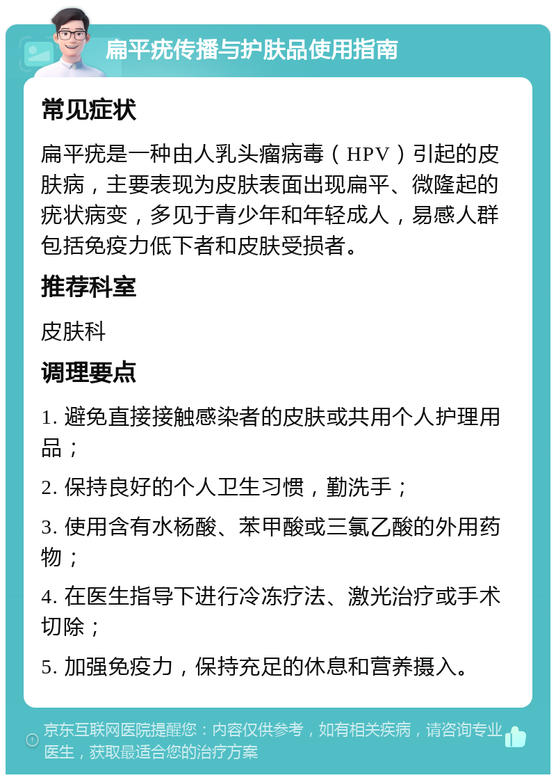 扁平疣传播与护肤品使用指南 常见症状 扁平疣是一种由人乳头瘤病毒（HPV）引起的皮肤病，主要表现为皮肤表面出现扁平、微隆起的疣状病变，多见于青少年和年轻成人，易感人群包括免疫力低下者和皮肤受损者。 推荐科室 皮肤科 调理要点 1. 避免直接接触感染者的皮肤或共用个人护理用品； 2. 保持良好的个人卫生习惯，勤洗手； 3. 使用含有水杨酸、苯甲酸或三氯乙酸的外用药物； 4. 在医生指导下进行冷冻疗法、激光治疗或手术切除； 5. 加强免疫力，保持充足的休息和营养摄入。