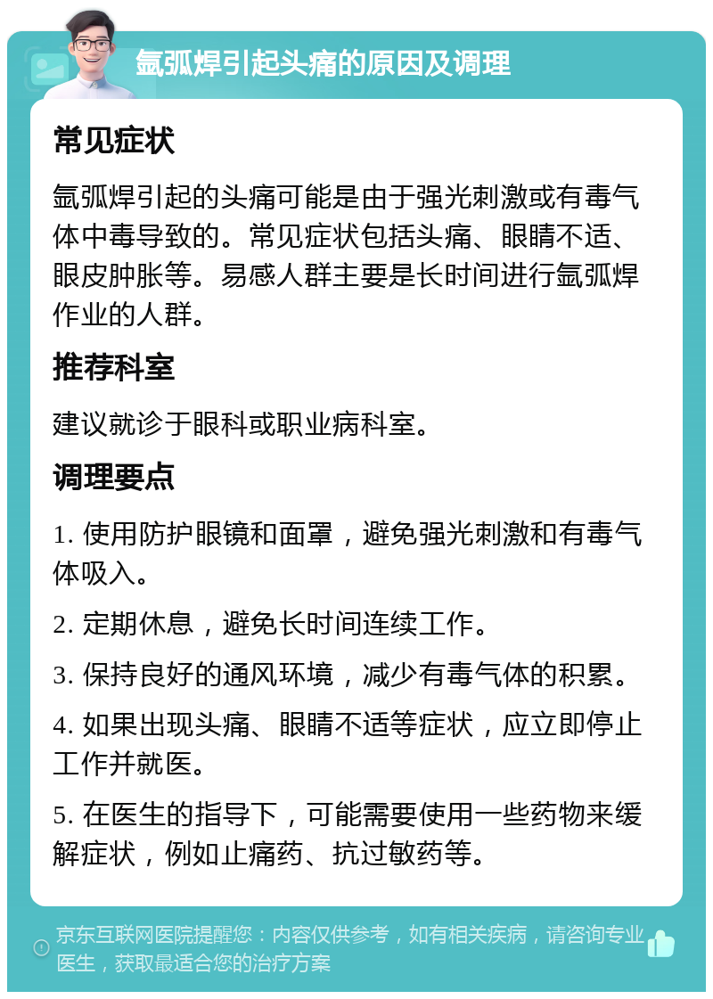 氩弧焊引起头痛的原因及调理 常见症状 氩弧焊引起的头痛可能是由于强光刺激或有毒气体中毒导致的。常见症状包括头痛、眼睛不适、眼皮肿胀等。易感人群主要是长时间进行氩弧焊作业的人群。 推荐科室 建议就诊于眼科或职业病科室。 调理要点 1. 使用防护眼镜和面罩，避免强光刺激和有毒气体吸入。 2. 定期休息，避免长时间连续工作。 3. 保持良好的通风环境，减少有毒气体的积累。 4. 如果出现头痛、眼睛不适等症状，应立即停止工作并就医。 5. 在医生的指导下，可能需要使用一些药物来缓解症状，例如止痛药、抗过敏药等。