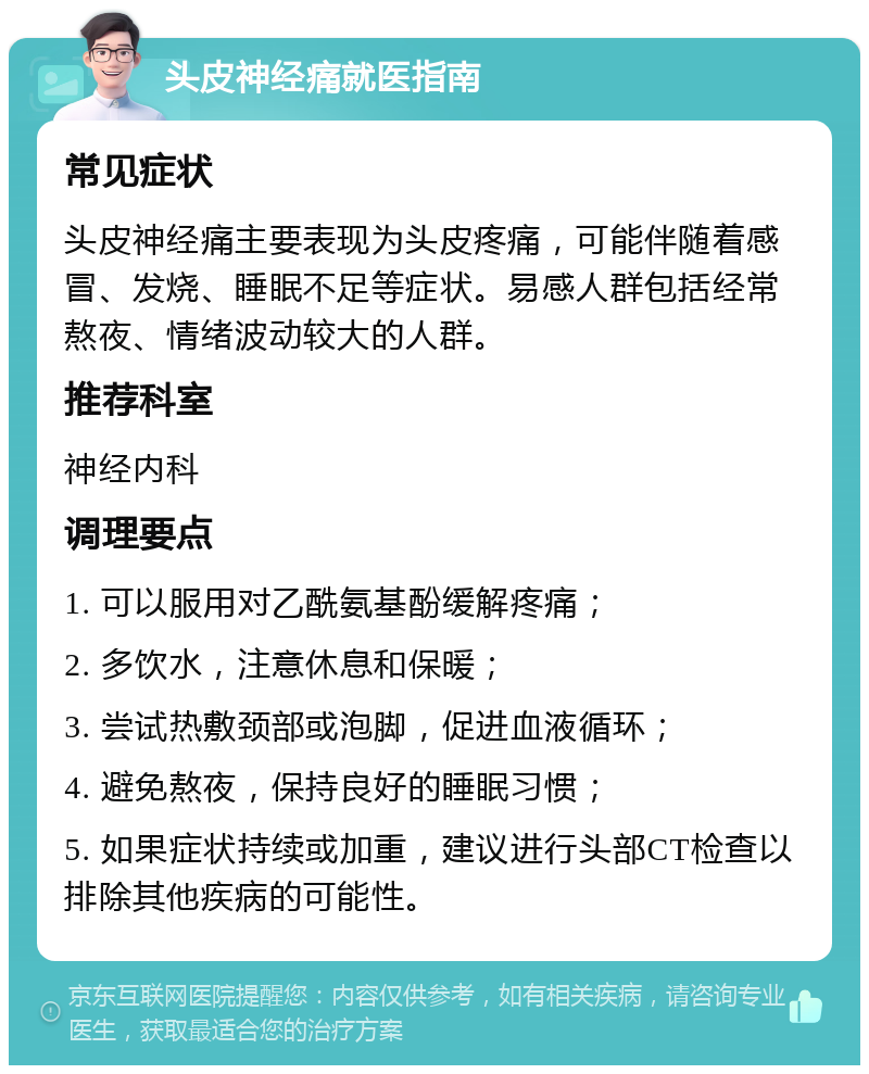 头皮神经痛就医指南 常见症状 头皮神经痛主要表现为头皮疼痛，可能伴随着感冒、发烧、睡眠不足等症状。易感人群包括经常熬夜、情绪波动较大的人群。 推荐科室 神经内科 调理要点 1. 可以服用对乙酰氨基酚缓解疼痛； 2. 多饮水，注意休息和保暖； 3. 尝试热敷颈部或泡脚，促进血液循环； 4. 避免熬夜，保持良好的睡眠习惯； 5. 如果症状持续或加重，建议进行头部CT检查以排除其他疾病的可能性。