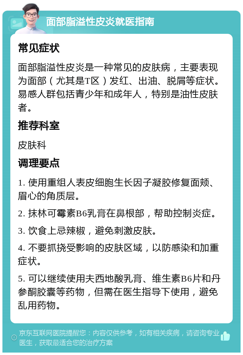 面部脂溢性皮炎就医指南 常见症状 面部脂溢性皮炎是一种常见的皮肤病，主要表现为面部（尤其是T区）发红、出油、脱屑等症状。易感人群包括青少年和成年人，特别是油性皮肤者。 推荐科室 皮肤科 调理要点 1. 使用重组人表皮细胞生长因子凝胶修复面颊、眉心的角质层。 2. 抹林可霉素B6乳膏在鼻根部，帮助控制炎症。 3. 饮食上忌辣椒，避免刺激皮肤。 4. 不要抓挠受影响的皮肤区域，以防感染和加重症状。 5. 可以继续使用夫西地酸乳膏、维生素B6片和丹参酮胶囊等药物，但需在医生指导下使用，避免乱用药物。