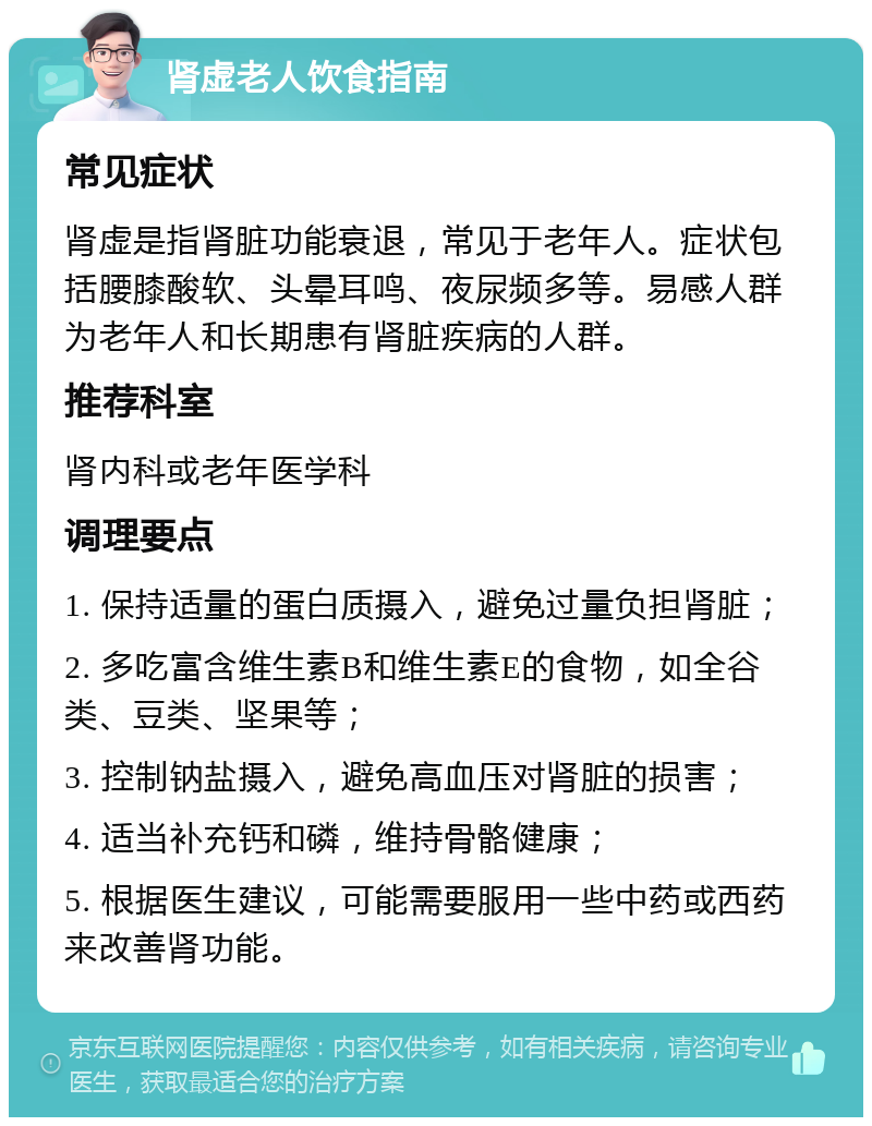 肾虚老人饮食指南 常见症状 肾虚是指肾脏功能衰退，常见于老年人。症状包括腰膝酸软、头晕耳鸣、夜尿频多等。易感人群为老年人和长期患有肾脏疾病的人群。 推荐科室 肾内科或老年医学科 调理要点 1. 保持适量的蛋白质摄入，避免过量负担肾脏； 2. 多吃富含维生素B和维生素E的食物，如全谷类、豆类、坚果等； 3. 控制钠盐摄入，避免高血压对肾脏的损害； 4. 适当补充钙和磷，维持骨骼健康； 5. 根据医生建议，可能需要服用一些中药或西药来改善肾功能。