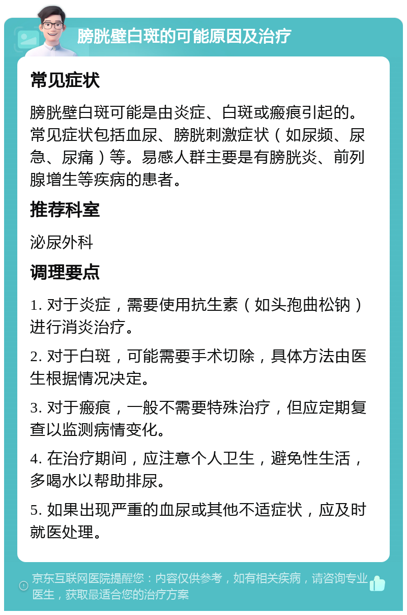 膀胱壁白斑的可能原因及治疗 常见症状 膀胱壁白斑可能是由炎症、白斑或瘢痕引起的。常见症状包括血尿、膀胱刺激症状（如尿频、尿急、尿痛）等。易感人群主要是有膀胱炎、前列腺增生等疾病的患者。 推荐科室 泌尿外科 调理要点 1. 对于炎症，需要使用抗生素（如头孢曲松钠）进行消炎治疗。 2. 对于白斑，可能需要手术切除，具体方法由医生根据情况决定。 3. 对于瘢痕，一般不需要特殊治疗，但应定期复查以监测病情变化。 4. 在治疗期间，应注意个人卫生，避免性生活，多喝水以帮助排尿。 5. 如果出现严重的血尿或其他不适症状，应及时就医处理。