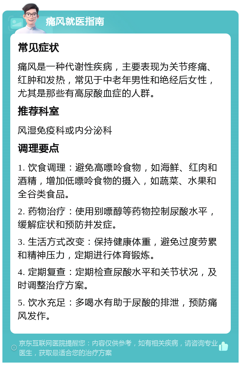 痛风就医指南 常见症状 痛风是一种代谢性疾病，主要表现为关节疼痛、红肿和发热，常见于中老年男性和绝经后女性，尤其是那些有高尿酸血症的人群。 推荐科室 风湿免疫科或内分泌科 调理要点 1. 饮食调理：避免高嘌呤食物，如海鲜、红肉和酒精，增加低嘌呤食物的摄入，如蔬菜、水果和全谷类食品。 2. 药物治疗：使用别嘌醇等药物控制尿酸水平，缓解症状和预防并发症。 3. 生活方式改变：保持健康体重，避免过度劳累和精神压力，定期进行体育锻炼。 4. 定期复查：定期检查尿酸水平和关节状况，及时调整治疗方案。 5. 饮水充足：多喝水有助于尿酸的排泄，预防痛风发作。