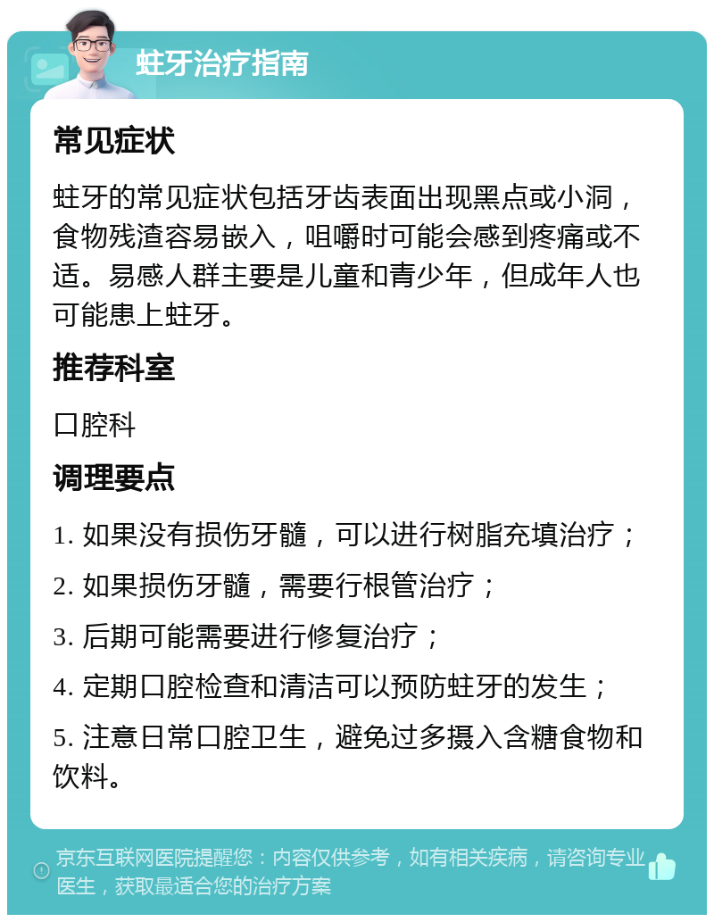 蛀牙治疗指南 常见症状 蛀牙的常见症状包括牙齿表面出现黑点或小洞，食物残渣容易嵌入，咀嚼时可能会感到疼痛或不适。易感人群主要是儿童和青少年，但成年人也可能患上蛀牙。 推荐科室 口腔科 调理要点 1. 如果没有损伤牙髓，可以进行树脂充填治疗； 2. 如果损伤牙髓，需要行根管治疗； 3. 后期可能需要进行修复治疗； 4. 定期口腔检查和清洁可以预防蛀牙的发生； 5. 注意日常口腔卫生，避免过多摄入含糖食物和饮料。