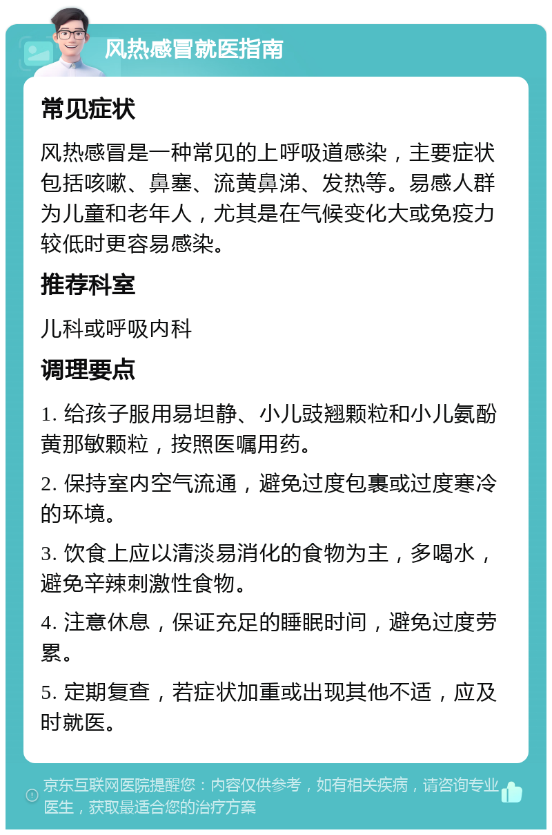 风热感冒就医指南 常见症状 风热感冒是一种常见的上呼吸道感染，主要症状包括咳嗽、鼻塞、流黄鼻涕、发热等。易感人群为儿童和老年人，尤其是在气候变化大或免疫力较低时更容易感染。 推荐科室 儿科或呼吸内科 调理要点 1. 给孩子服用易坦静、小儿豉翘颗粒和小儿氨酚黄那敏颗粒，按照医嘱用药。 2. 保持室内空气流通，避免过度包裹或过度寒冷的环境。 3. 饮食上应以清淡易消化的食物为主，多喝水，避免辛辣刺激性食物。 4. 注意休息，保证充足的睡眠时间，避免过度劳累。 5. 定期复查，若症状加重或出现其他不适，应及时就医。