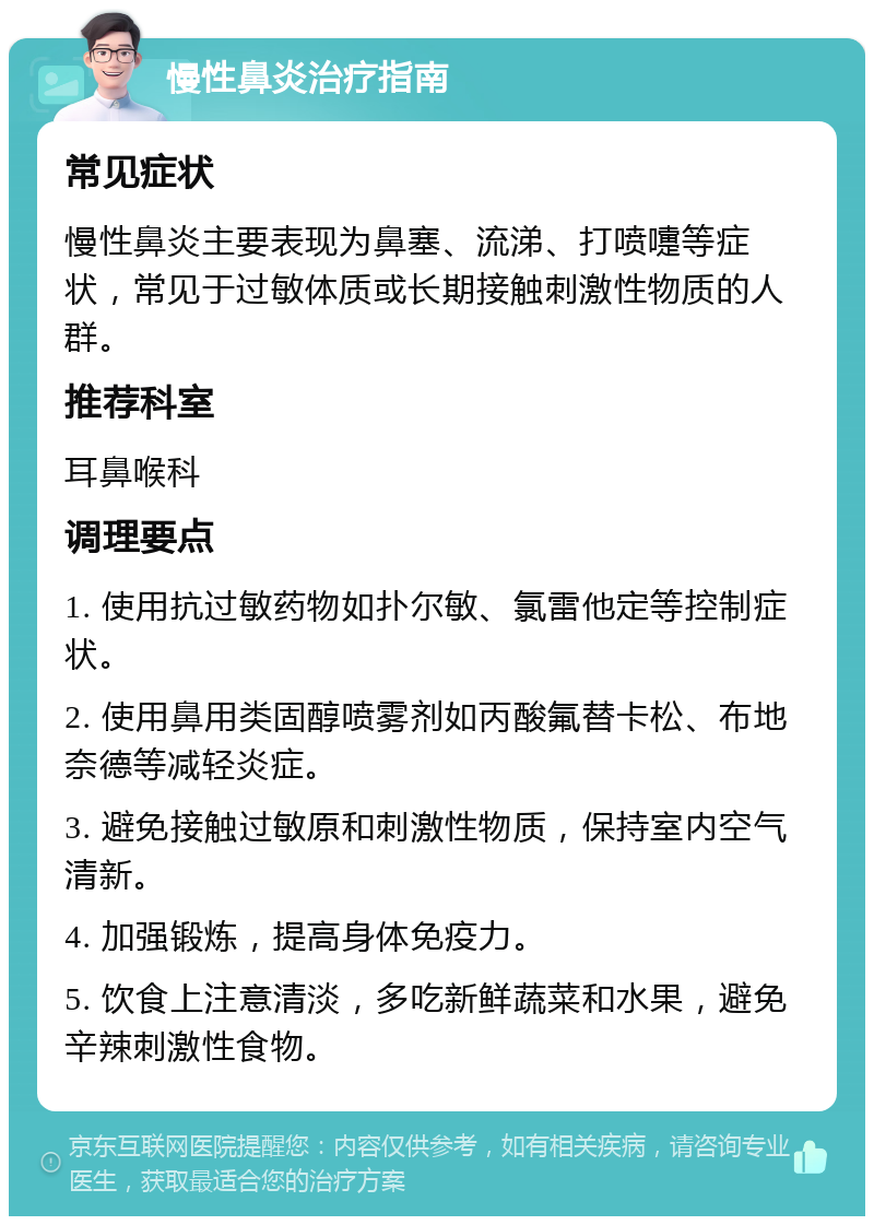 慢性鼻炎治疗指南 常见症状 慢性鼻炎主要表现为鼻塞、流涕、打喷嚏等症状，常见于过敏体质或长期接触刺激性物质的人群。 推荐科室 耳鼻喉科 调理要点 1. 使用抗过敏药物如扑尔敏、氯雷他定等控制症状。 2. 使用鼻用类固醇喷雾剂如丙酸氟替卡松、布地奈德等减轻炎症。 3. 避免接触过敏原和刺激性物质，保持室内空气清新。 4. 加强锻炼，提高身体免疫力。 5. 饮食上注意清淡，多吃新鲜蔬菜和水果，避免辛辣刺激性食物。