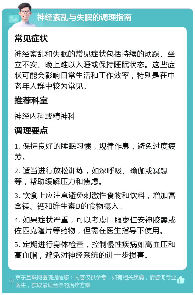 神经紊乱与失眠的调理指南 常见症状 神经紊乱和失眠的常见症状包括持续的烦躁、坐立不安、晚上难以入睡或保持睡眠状态。这些症状可能会影响日常生活和工作效率，特别是在中老年人群中较为常见。 推荐科室 神经内科或精神科 调理要点 1. 保持良好的睡眠习惯，规律作息，避免过度疲劳。 2. 适当进行放松训练，如深呼吸、瑜伽或冥想等，帮助缓解压力和焦虑。 3. 饮食上应注意避免刺激性食物和饮料，增加富含镁、钙和维生素B的食物摄入。 4. 如果症状严重，可以考虑口服枣仁安神胶囊或佐匹克隆片等药物，但需在医生指导下使用。 5. 定期进行身体检查，控制慢性疾病如高血压和高血脂，避免对神经系统的进一步损害。