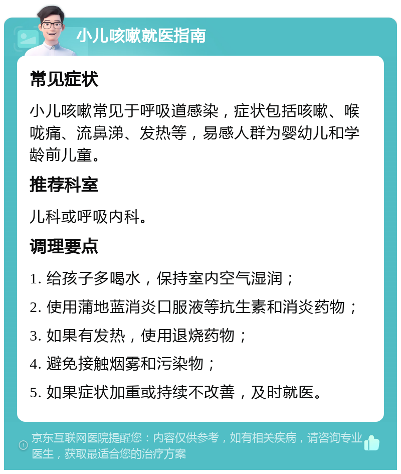 小儿咳嗽就医指南 常见症状 小儿咳嗽常见于呼吸道感染，症状包括咳嗽、喉咙痛、流鼻涕、发热等，易感人群为婴幼儿和学龄前儿童。 推荐科室 儿科或呼吸内科。 调理要点 1. 给孩子多喝水，保持室内空气湿润； 2. 使用蒲地蓝消炎口服液等抗生素和消炎药物； 3. 如果有发热，使用退烧药物； 4. 避免接触烟雾和污染物； 5. 如果症状加重或持续不改善，及时就医。