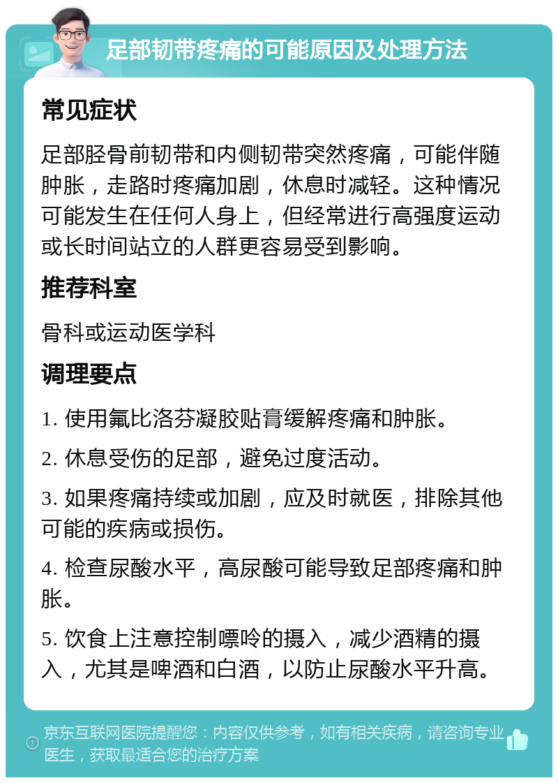 足部韧带疼痛的可能原因及处理方法 常见症状 足部胫骨前韧带和内侧韧带突然疼痛，可能伴随肿胀，走路时疼痛加剧，休息时减轻。这种情况可能发生在任何人身上，但经常进行高强度运动或长时间站立的人群更容易受到影响。 推荐科室 骨科或运动医学科 调理要点 1. 使用氟比洛芬凝胶贴膏缓解疼痛和肿胀。 2. 休息受伤的足部，避免过度活动。 3. 如果疼痛持续或加剧，应及时就医，排除其他可能的疾病或损伤。 4. 检查尿酸水平，高尿酸可能导致足部疼痛和肿胀。 5. 饮食上注意控制嘌呤的摄入，减少酒精的摄入，尤其是啤酒和白酒，以防止尿酸水平升高。