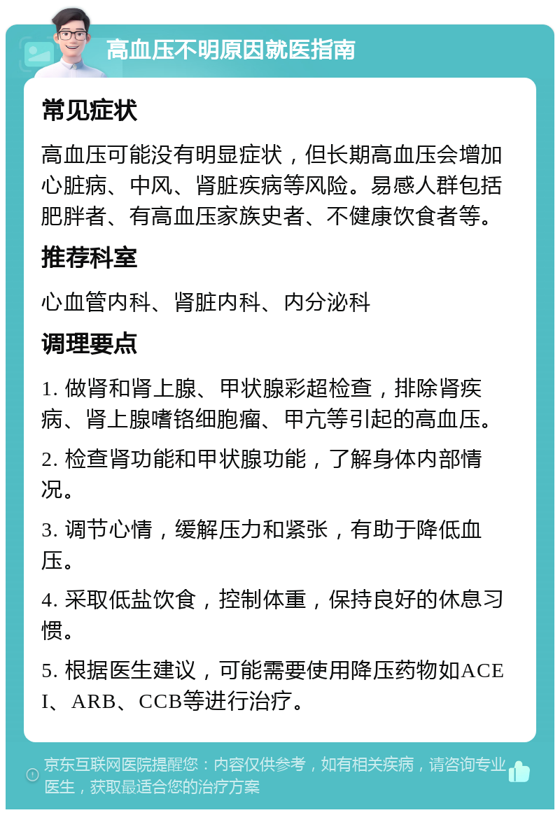 高血压不明原因就医指南 常见症状 高血压可能没有明显症状，但长期高血压会增加心脏病、中风、肾脏疾病等风险。易感人群包括肥胖者、有高血压家族史者、不健康饮食者等。 推荐科室 心血管内科、肾脏内科、内分泌科 调理要点 1. 做肾和肾上腺、甲状腺彩超检查，排除肾疾病、肾上腺嗜铬细胞瘤、甲亢等引起的高血压。 2. 检查肾功能和甲状腺功能，了解身体内部情况。 3. 调节心情，缓解压力和紧张，有助于降低血压。 4. 采取低盐饮食，控制体重，保持良好的休息习惯。 5. 根据医生建议，可能需要使用降压药物如ACEI、ARB、CCB等进行治疗。