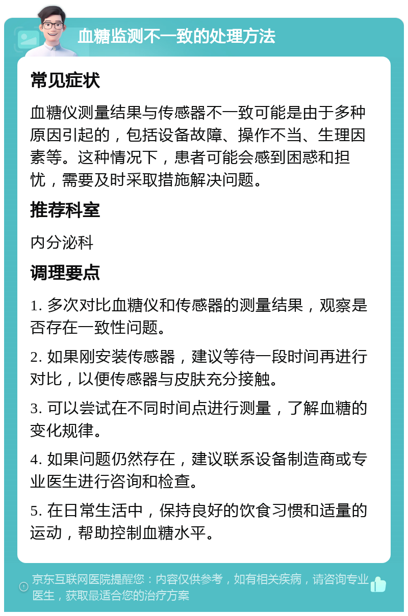 血糖监测不一致的处理方法 常见症状 血糖仪测量结果与传感器不一致可能是由于多种原因引起的，包括设备故障、操作不当、生理因素等。这种情况下，患者可能会感到困惑和担忧，需要及时采取措施解决问题。 推荐科室 内分泌科 调理要点 1. 多次对比血糖仪和传感器的测量结果，观察是否存在一致性问题。 2. 如果刚安装传感器，建议等待一段时间再进行对比，以便传感器与皮肤充分接触。 3. 可以尝试在不同时间点进行测量，了解血糖的变化规律。 4. 如果问题仍然存在，建议联系设备制造商或专业医生进行咨询和检查。 5. 在日常生活中，保持良好的饮食习惯和适量的运动，帮助控制血糖水平。