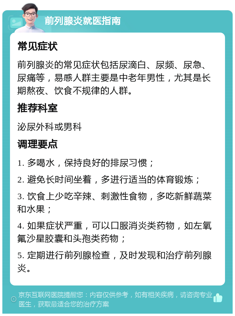 前列腺炎就医指南 常见症状 前列腺炎的常见症状包括尿滴白、尿频、尿急、尿痛等，易感人群主要是中老年男性，尤其是长期熬夜、饮食不规律的人群。 推荐科室 泌尿外科或男科 调理要点 1. 多喝水，保持良好的排尿习惯； 2. 避免长时间坐着，多进行适当的体育锻炼； 3. 饮食上少吃辛辣、刺激性食物，多吃新鲜蔬菜和水果； 4. 如果症状严重，可以口服消炎类药物，如左氧氟沙星胶囊和头孢类药物； 5. 定期进行前列腺检查，及时发现和治疗前列腺炎。