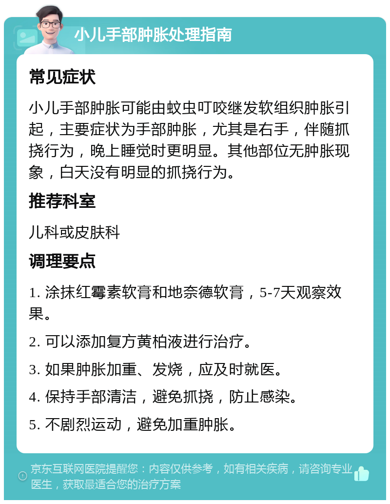 小儿手部肿胀处理指南 常见症状 小儿手部肿胀可能由蚊虫叮咬继发软组织肿胀引起，主要症状为手部肿胀，尤其是右手，伴随抓挠行为，晚上睡觉时更明显。其他部位无肿胀现象，白天没有明显的抓挠行为。 推荐科室 儿科或皮肤科 调理要点 1. 涂抹红霉素软膏和地奈德软膏，5-7天观察效果。 2. 可以添加复方黄柏液进行治疗。 3. 如果肿胀加重、发烧，应及时就医。 4. 保持手部清洁，避免抓挠，防止感染。 5. 不剧烈运动，避免加重肿胀。