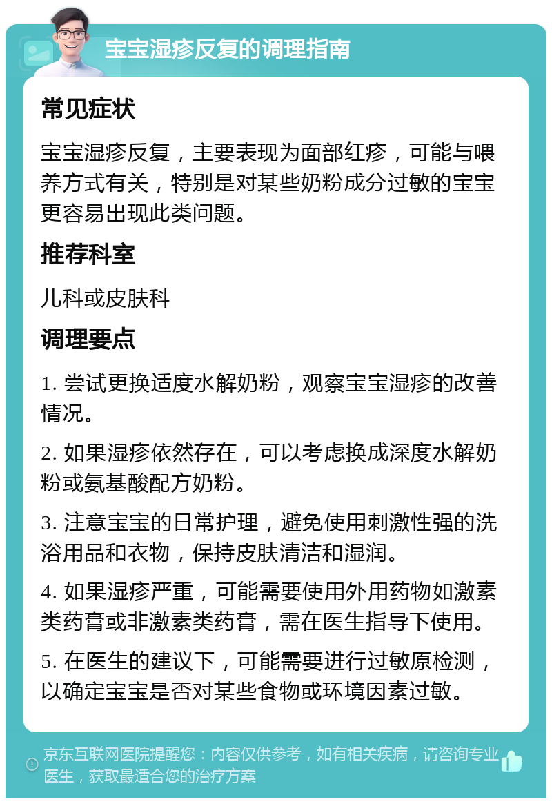 宝宝湿疹反复的调理指南 常见症状 宝宝湿疹反复，主要表现为面部红疹，可能与喂养方式有关，特别是对某些奶粉成分过敏的宝宝更容易出现此类问题。 推荐科室 儿科或皮肤科 调理要点 1. 尝试更换适度水解奶粉，观察宝宝湿疹的改善情况。 2. 如果湿疹依然存在，可以考虑换成深度水解奶粉或氨基酸配方奶粉。 3. 注意宝宝的日常护理，避免使用刺激性强的洗浴用品和衣物，保持皮肤清洁和湿润。 4. 如果湿疹严重，可能需要使用外用药物如激素类药膏或非激素类药膏，需在医生指导下使用。 5. 在医生的建议下，可能需要进行过敏原检测，以确定宝宝是否对某些食物或环境因素过敏。