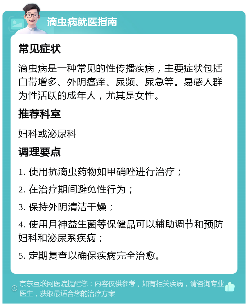 滴虫病就医指南 常见症状 滴虫病是一种常见的性传播疾病，主要症状包括白带增多、外阴瘙痒、尿频、尿急等。易感人群为性活跃的成年人，尤其是女性。 推荐科室 妇科或泌尿科 调理要点 1. 使用抗滴虫药物如甲硝唑进行治疗； 2. 在治疗期间避免性行为； 3. 保持外阴清洁干燥； 4. 使用月神益生菌等保健品可以辅助调节和预防妇科和泌尿系疾病； 5. 定期复查以确保疾病完全治愈。