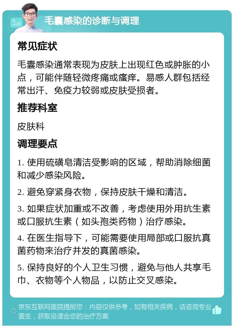 毛囊感染的诊断与调理 常见症状 毛囊感染通常表现为皮肤上出现红色或肿胀的小点，可能伴随轻微疼痛或瘙痒。易感人群包括经常出汗、免疫力较弱或皮肤受损者。 推荐科室 皮肤科 调理要点 1. 使用硫磺皂清洁受影响的区域，帮助消除细菌和减少感染风险。 2. 避免穿紧身衣物，保持皮肤干燥和清洁。 3. 如果症状加重或不改善，考虑使用外用抗生素或口服抗生素（如头孢类药物）治疗感染。 4. 在医生指导下，可能需要使用局部或口服抗真菌药物来治疗并发的真菌感染。 5. 保持良好的个人卫生习惯，避免与他人共享毛巾、衣物等个人物品，以防止交叉感染。