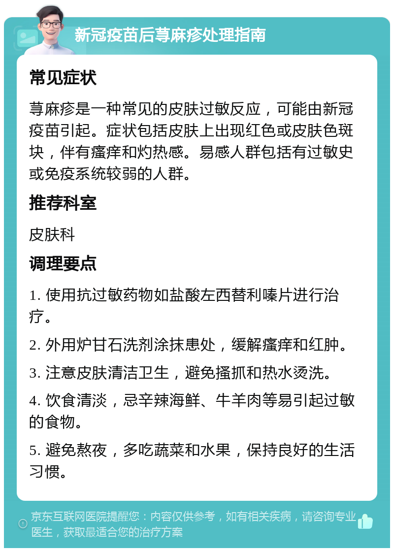 新冠疫苗后荨麻疹处理指南 常见症状 荨麻疹是一种常见的皮肤过敏反应，可能由新冠疫苗引起。症状包括皮肤上出现红色或皮肤色斑块，伴有瘙痒和灼热感。易感人群包括有过敏史或免疫系统较弱的人群。 推荐科室 皮肤科 调理要点 1. 使用抗过敏药物如盐酸左西替利嗪片进行治疗。 2. 外用炉甘石洗剂涂抹患处，缓解瘙痒和红肿。 3. 注意皮肤清洁卫生，避免搔抓和热水烫洗。 4. 饮食清淡，忌辛辣海鲜、牛羊肉等易引起过敏的食物。 5. 避免熬夜，多吃蔬菜和水果，保持良好的生活习惯。