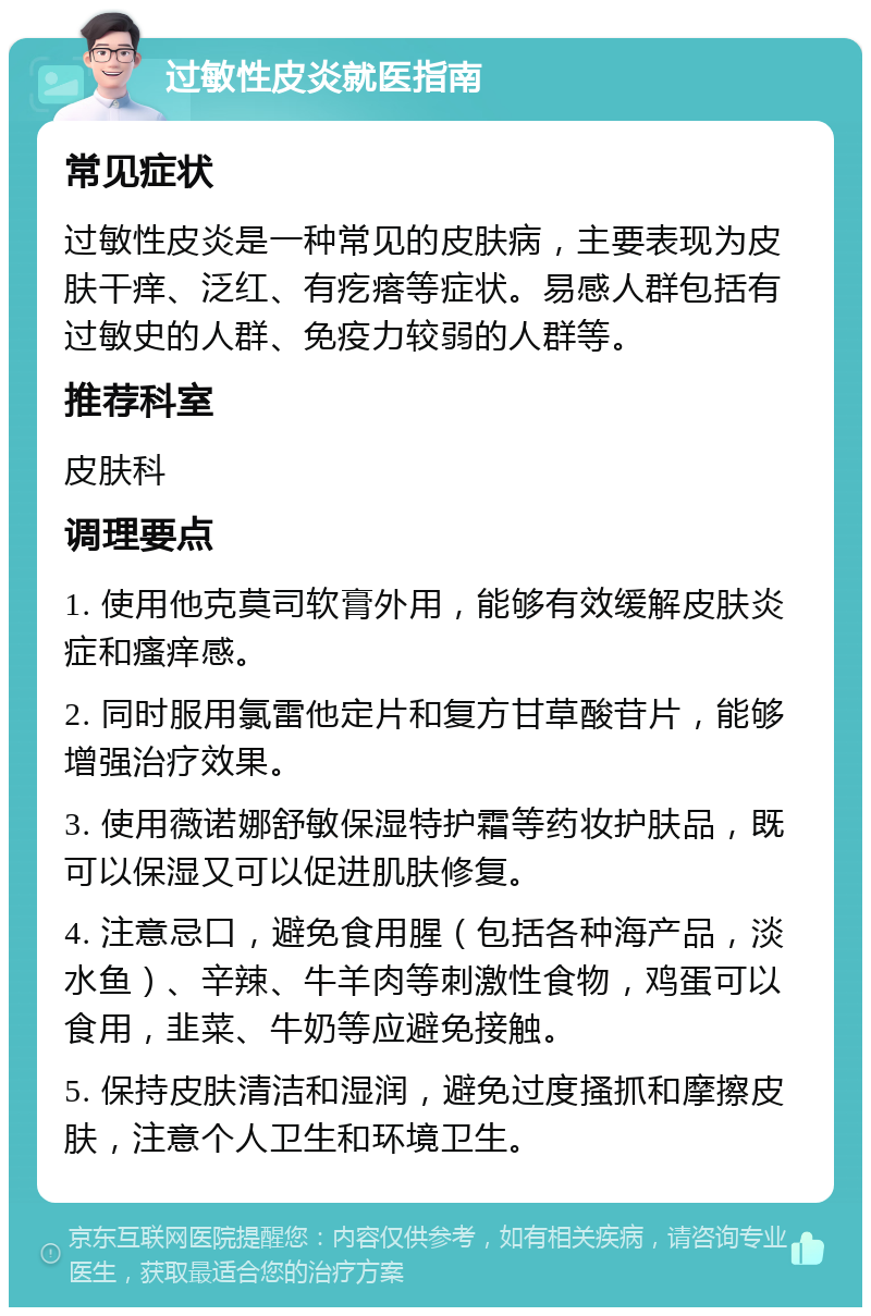 过敏性皮炎就医指南 常见症状 过敏性皮炎是一种常见的皮肤病，主要表现为皮肤干痒、泛红、有疙瘩等症状。易感人群包括有过敏史的人群、免疫力较弱的人群等。 推荐科室 皮肤科 调理要点 1. 使用他克莫司软膏外用，能够有效缓解皮肤炎症和瘙痒感。 2. 同时服用氯雷他定片和复方甘草酸苷片，能够增强治疗效果。 3. 使用薇诺娜舒敏保湿特护霜等药妆护肤品，既可以保湿又可以促进肌肤修复。 4. 注意忌口，避免食用腥（包括各种海产品，淡水鱼）、辛辣、牛羊肉等刺激性食物，鸡蛋可以食用，韭菜、牛奶等应避免接触。 5. 保持皮肤清洁和湿润，避免过度搔抓和摩擦皮肤，注意个人卫生和环境卫生。