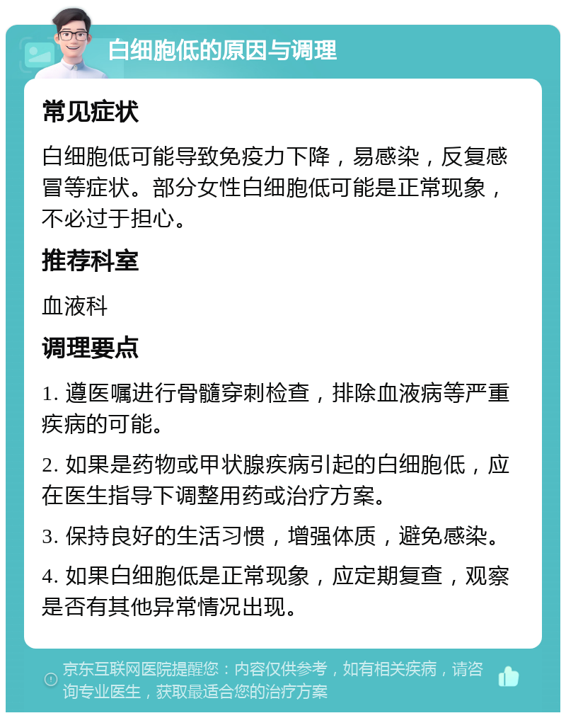 白细胞低的原因与调理 常见症状 白细胞低可能导致免疫力下降，易感染，反复感冒等症状。部分女性白细胞低可能是正常现象，不必过于担心。 推荐科室 血液科 调理要点 1. 遵医嘱进行骨髓穿刺检查，排除血液病等严重疾病的可能。 2. 如果是药物或甲状腺疾病引起的白细胞低，应在医生指导下调整用药或治疗方案。 3. 保持良好的生活习惯，增强体质，避免感染。 4. 如果白细胞低是正常现象，应定期复查，观察是否有其他异常情况出现。