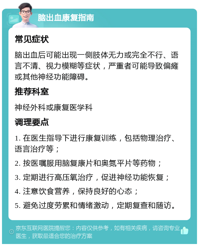 脑出血康复指南 常见症状 脑出血后可能出现一侧肢体无力或完全不行、语言不清、视力模糊等症状，严重者可能导致偏瘫或其他神经功能障碍。 推荐科室 神经外科或康复医学科 调理要点 1. 在医生指导下进行康复训练，包括物理治疗、语言治疗等； 2. 按医嘱服用脑复康片和奥氮平片等药物； 3. 定期进行高压氧治疗，促进神经功能恢复； 4. 注意饮食营养，保持良好的心态； 5. 避免过度劳累和情绪激动，定期复查和随访。