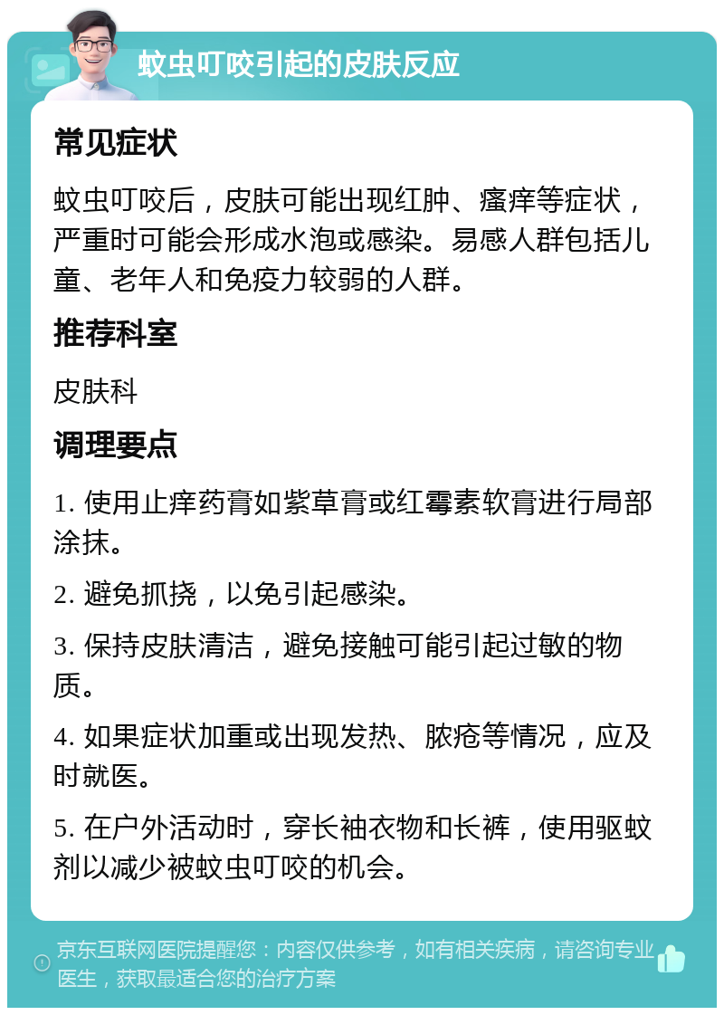 蚊虫叮咬引起的皮肤反应 常见症状 蚊虫叮咬后，皮肤可能出现红肿、瘙痒等症状，严重时可能会形成水泡或感染。易感人群包括儿童、老年人和免疫力较弱的人群。 推荐科室 皮肤科 调理要点 1. 使用止痒药膏如紫草膏或红霉素软膏进行局部涂抹。 2. 避免抓挠，以免引起感染。 3. 保持皮肤清洁，避免接触可能引起过敏的物质。 4. 如果症状加重或出现发热、脓疮等情况，应及时就医。 5. 在户外活动时，穿长袖衣物和长裤，使用驱蚊剂以减少被蚊虫叮咬的机会。