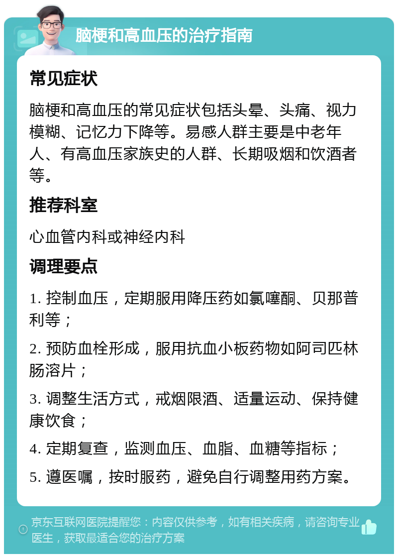 脑梗和高血压的治疗指南 常见症状 脑梗和高血压的常见症状包括头晕、头痛、视力模糊、记忆力下降等。易感人群主要是中老年人、有高血压家族史的人群、长期吸烟和饮酒者等。 推荐科室 心血管内科或神经内科 调理要点 1. 控制血压，定期服用降压药如氯噻酮、贝那普利等； 2. 预防血栓形成，服用抗血小板药物如阿司匹林肠溶片； 3. 调整生活方式，戒烟限酒、适量运动、保持健康饮食； 4. 定期复查，监测血压、血脂、血糖等指标； 5. 遵医嘱，按时服药，避免自行调整用药方案。