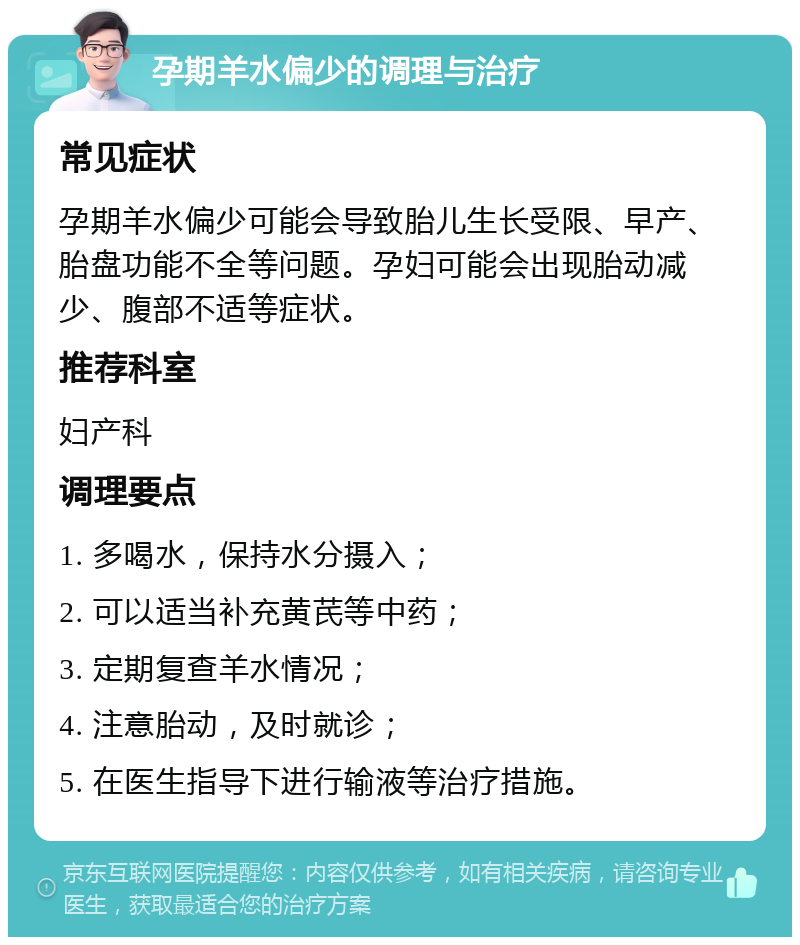 孕期羊水偏少的调理与治疗 常见症状 孕期羊水偏少可能会导致胎儿生长受限、早产、胎盘功能不全等问题。孕妇可能会出现胎动减少、腹部不适等症状。 推荐科室 妇产科 调理要点 1. 多喝水，保持水分摄入； 2. 可以适当补充黄芪等中药； 3. 定期复查羊水情况； 4. 注意胎动，及时就诊； 5. 在医生指导下进行输液等治疗措施。