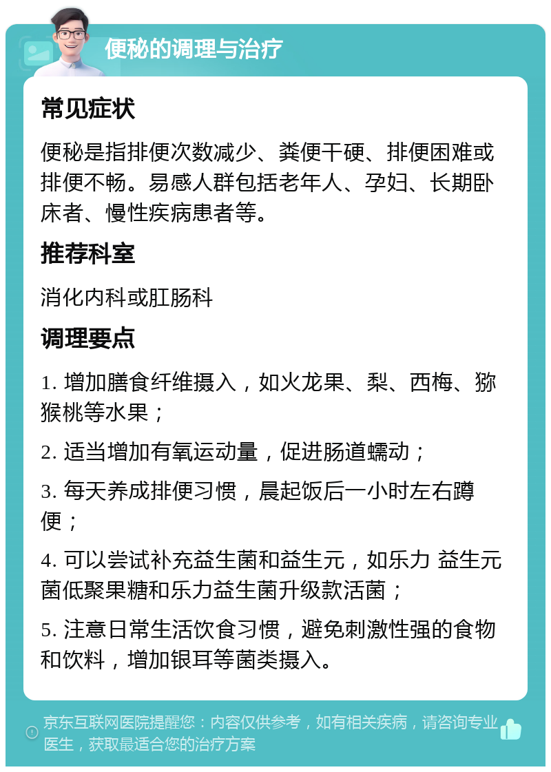 便秘的调理与治疗 常见症状 便秘是指排便次数减少、粪便干硬、排便困难或排便不畅。易感人群包括老年人、孕妇、长期卧床者、慢性疾病患者等。 推荐科室 消化内科或肛肠科 调理要点 1. 增加膳食纤维摄入，如火龙果、梨、西梅、猕猴桃等水果； 2. 适当增加有氧运动量，促进肠道蠕动； 3. 每天养成排便习惯，晨起饭后一小时左右蹲便； 4. 可以尝试补充益生菌和益生元，如乐力 益生元菌低聚果糖和乐力益生菌升级款活菌； 5. 注意日常生活饮食习惯，避免刺激性强的食物和饮料，增加银耳等菌类摄入。