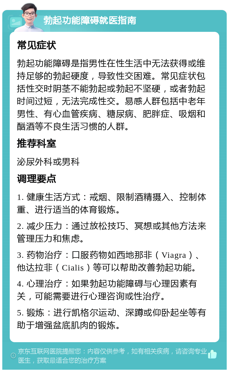 勃起功能障碍就医指南 常见症状 勃起功能障碍是指男性在性生活中无法获得或维持足够的勃起硬度，导致性交困难。常见症状包括性交时阴茎不能勃起或勃起不坚硬，或者勃起时间过短，无法完成性交。易感人群包括中老年男性、有心血管疾病、糖尿病、肥胖症、吸烟和酗酒等不良生活习惯的人群。 推荐科室 泌尿外科或男科 调理要点 1. 健康生活方式：戒烟、限制酒精摄入、控制体重、进行适当的体育锻炼。 2. 减少压力：通过放松技巧、冥想或其他方法来管理压力和焦虑。 3. 药物治疗：口服药物如西地那非（Viagra）、他达拉非（Cialis）等可以帮助改善勃起功能。 4. 心理治疗：如果勃起功能障碍与心理因素有关，可能需要进行心理咨询或性治疗。 5. 锻炼：进行凯格尔运动、深蹲或仰卧起坐等有助于增强盆底肌肉的锻炼。