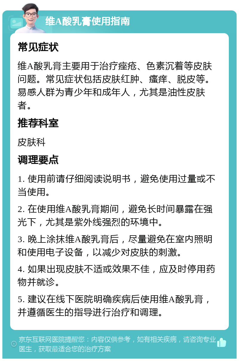 维A酸乳膏使用指南 常见症状 维A酸乳膏主要用于治疗痤疮、色素沉着等皮肤问题。常见症状包括皮肤红肿、瘙痒、脱皮等。易感人群为青少年和成年人，尤其是油性皮肤者。 推荐科室 皮肤科 调理要点 1. 使用前请仔细阅读说明书，避免使用过量或不当使用。 2. 在使用维A酸乳膏期间，避免长时间暴露在强光下，尤其是紫外线强烈的环境中。 3. 晚上涂抹维A酸乳膏后，尽量避免在室内照明和使用电子设备，以减少对皮肤的刺激。 4. 如果出现皮肤不适或效果不佳，应及时停用药物并就诊。 5. 建议在线下医院明确疾病后使用维A酸乳膏，并遵循医生的指导进行治疗和调理。