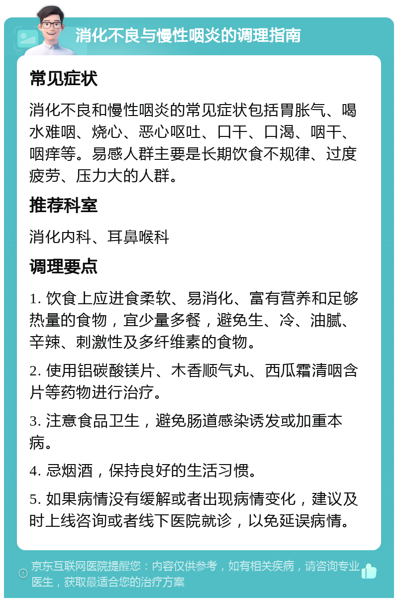 消化不良与慢性咽炎的调理指南 常见症状 消化不良和慢性咽炎的常见症状包括胃胀气、喝水难咽、烧心、恶心呕吐、口干、口渴、咽干、咽痒等。易感人群主要是长期饮食不规律、过度疲劳、压力大的人群。 推荐科室 消化内科、耳鼻喉科 调理要点 1. 饮食上应进食柔软、易消化、富有营养和足够热量的食物，宜少量多餐，避免生、冷、油腻、辛辣、刺激性及多纤维素的食物。 2. 使用铝碳酸镁片、木香顺气丸、西瓜霜清咽含片等药物进行治疗。 3. 注意食品卫生，避免肠道感染诱发或加重本病。 4. 忌烟酒，保持良好的生活习惯。 5. 如果病情没有缓解或者出现病情变化，建议及时上线咨询或者线下医院就诊，以免延误病情。