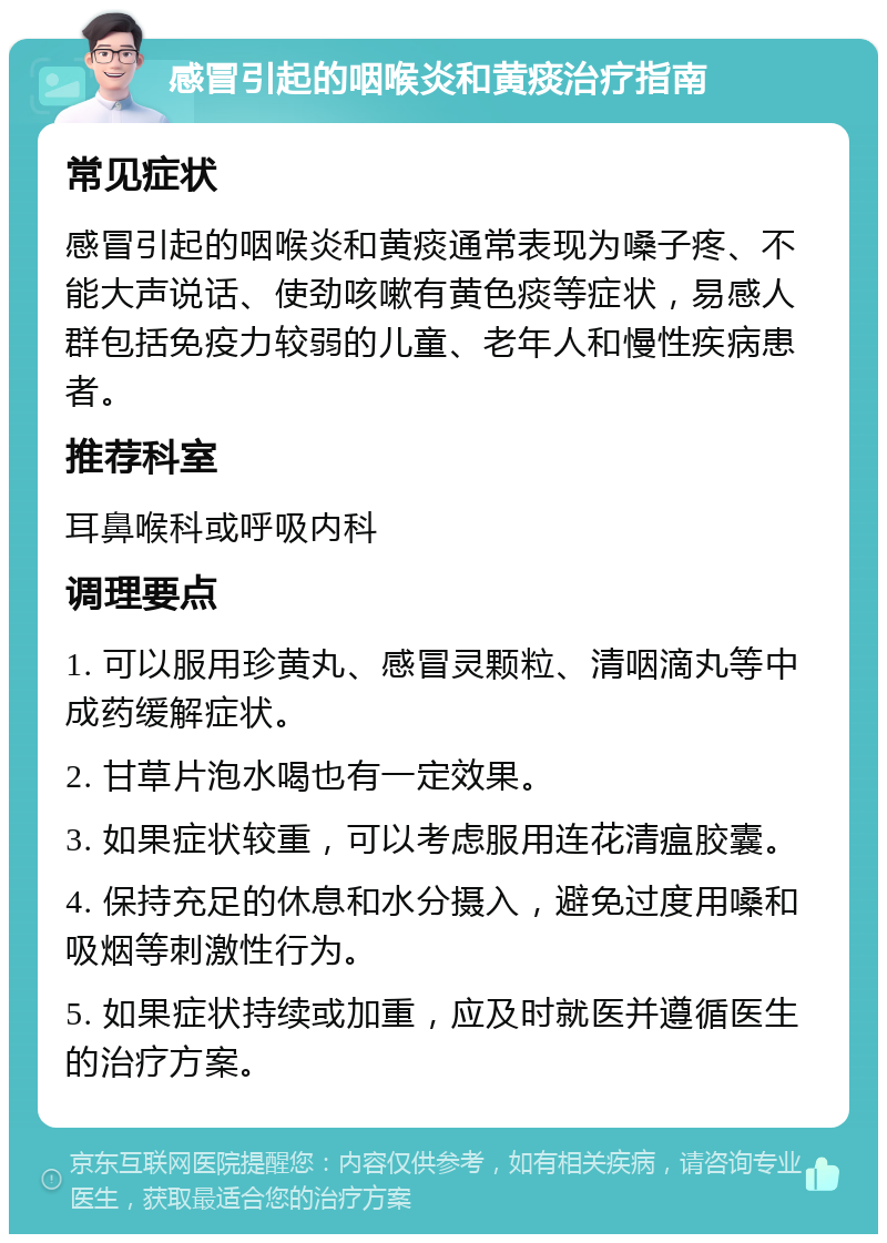 感冒引起的咽喉炎和黄痰治疗指南 常见症状 感冒引起的咽喉炎和黄痰通常表现为嗓子疼、不能大声说话、使劲咳嗽有黄色痰等症状，易感人群包括免疫力较弱的儿童、老年人和慢性疾病患者。 推荐科室 耳鼻喉科或呼吸内科 调理要点 1. 可以服用珍黄丸、感冒灵颗粒、清咽滴丸等中成药缓解症状。 2. 甘草片泡水喝也有一定效果。 3. 如果症状较重，可以考虑服用连花清瘟胶囊。 4. 保持充足的休息和水分摄入，避免过度用嗓和吸烟等刺激性行为。 5. 如果症状持续或加重，应及时就医并遵循医生的治疗方案。