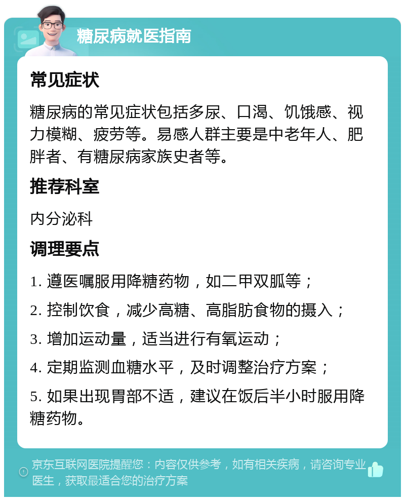 糖尿病就医指南 常见症状 糖尿病的常见症状包括多尿、口渴、饥饿感、视力模糊、疲劳等。易感人群主要是中老年人、肥胖者、有糖尿病家族史者等。 推荐科室 内分泌科 调理要点 1. 遵医嘱服用降糖药物，如二甲双胍等； 2. 控制饮食，减少高糖、高脂肪食物的摄入； 3. 增加运动量，适当进行有氧运动； 4. 定期监测血糖水平，及时调整治疗方案； 5. 如果出现胃部不适，建议在饭后半小时服用降糖药物。