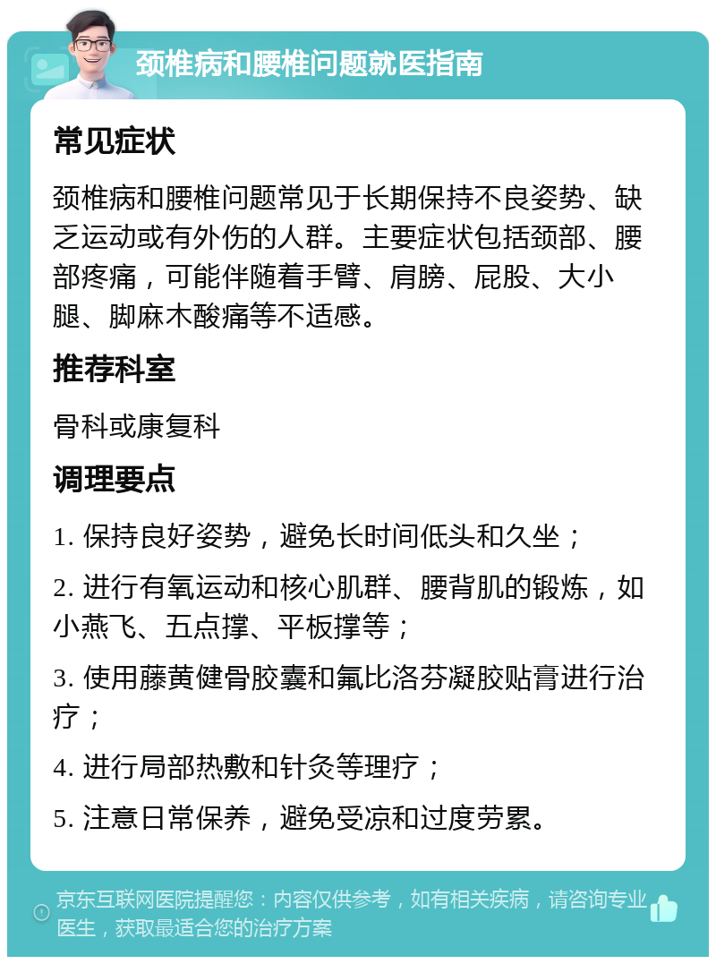 颈椎病和腰椎问题就医指南 常见症状 颈椎病和腰椎问题常见于长期保持不良姿势、缺乏运动或有外伤的人群。主要症状包括颈部、腰部疼痛，可能伴随着手臂、肩膀、屁股、大小腿、脚麻木酸痛等不适感。 推荐科室 骨科或康复科 调理要点 1. 保持良好姿势，避免长时间低头和久坐； 2. 进行有氧运动和核心肌群、腰背肌的锻炼，如小燕飞、五点撑、平板撑等； 3. 使用藤黄健骨胶囊和氟比洛芬凝胶贴膏进行治疗； 4. 进行局部热敷和针灸等理疗； 5. 注意日常保养，避免受凉和过度劳累。