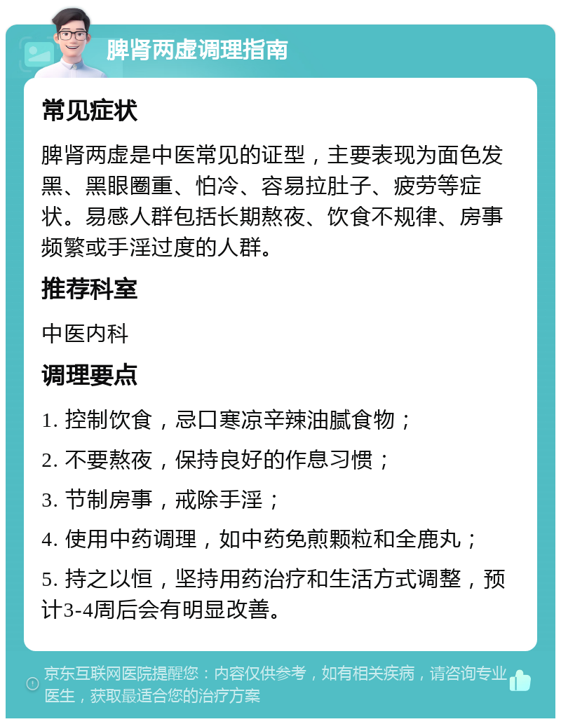 脾肾两虚调理指南 常见症状 脾肾两虚是中医常见的证型，主要表现为面色发黑、黑眼圈重、怕冷、容易拉肚子、疲劳等症状。易感人群包括长期熬夜、饮食不规律、房事频繁或手淫过度的人群。 推荐科室 中医内科 调理要点 1. 控制饮食，忌口寒凉辛辣油腻食物； 2. 不要熬夜，保持良好的作息习惯； 3. 节制房事，戒除手淫； 4. 使用中药调理，如中药免煎颗粒和全鹿丸； 5. 持之以恒，坚持用药治疗和生活方式调整，预计3-4周后会有明显改善。