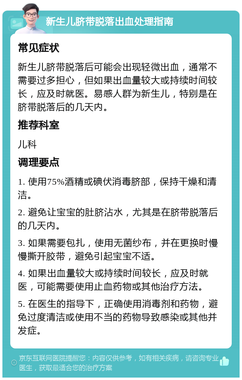 新生儿脐带脱落出血处理指南 常见症状 新生儿脐带脱落后可能会出现轻微出血，通常不需要过多担心，但如果出血量较大或持续时间较长，应及时就医。易感人群为新生儿，特别是在脐带脱落后的几天内。 推荐科室 儿科 调理要点 1. 使用75%酒精或碘伏消毒脐部，保持干燥和清洁。 2. 避免让宝宝的肚脐沾水，尤其是在脐带脱落后的几天内。 3. 如果需要包扎，使用无菌纱布，并在更换时慢慢撕开胶带，避免引起宝宝不适。 4. 如果出血量较大或持续时间较长，应及时就医，可能需要使用止血药物或其他治疗方法。 5. 在医生的指导下，正确使用消毒剂和药物，避免过度清洁或使用不当的药物导致感染或其他并发症。