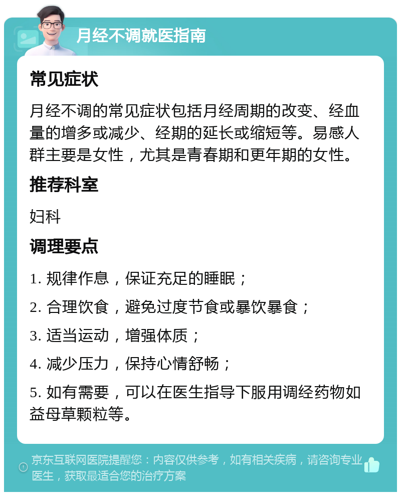 月经不调就医指南 常见症状 月经不调的常见症状包括月经周期的改变、经血量的增多或减少、经期的延长或缩短等。易感人群主要是女性，尤其是青春期和更年期的女性。 推荐科室 妇科 调理要点 1. 规律作息，保证充足的睡眠； 2. 合理饮食，避免过度节食或暴饮暴食； 3. 适当运动，增强体质； 4. 减少压力，保持心情舒畅； 5. 如有需要，可以在医生指导下服用调经药物如益母草颗粒等。