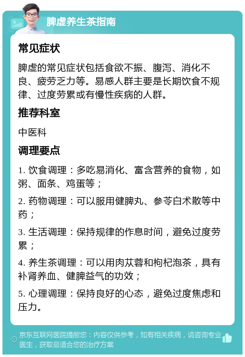 脾虚养生茶指南 常见症状 脾虚的常见症状包括食欲不振、腹泻、消化不良、疲劳乏力等。易感人群主要是长期饮食不规律、过度劳累或有慢性疾病的人群。 推荐科室 中医科 调理要点 1. 饮食调理：多吃易消化、富含营养的食物，如粥、面条、鸡蛋等； 2. 药物调理：可以服用健脾丸、参苓白术散等中药； 3. 生活调理：保持规律的作息时间，避免过度劳累； 4. 养生茶调理：可以用肉苁蓉和枸杞泡茶，具有补肾养血、健脾益气的功效； 5. 心理调理：保持良好的心态，避免过度焦虑和压力。